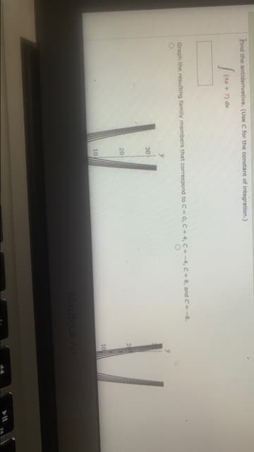 Find the antiderivative. (Use C for the constant of Integration.)
(4x + 7) dx
Graph the resulting family members that correspond to C- 0, C-4, C--4, C-8, and C- -8.
30
20
10
10
acBook Air
