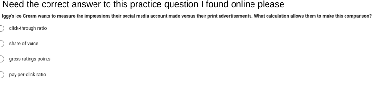 Need the correct answer to this practice question I found online please
Iggy's Ice Cream wants to measure the impressions their social media account made versus their print advertisements. What calculation allows them to make this comparison?
> click-through ratio
> share of voice
> gross ratings points
pay-per-click ratio