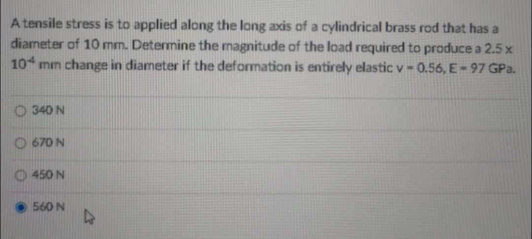 A tensile stress is to applied along the long axis of a cylindrical brass rod that has a
diameter of 10 mm. Determine the magnitude of the load required to produce a 2.5 x
10 mm change in diameter if the deformation is entirely elastic v = 0.56, E-97 GPa.
340 N
670 N
450 N
560 N