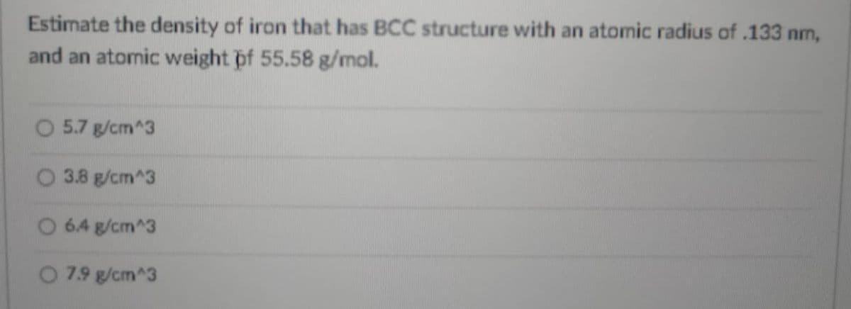 Estimate the density of iron that has BCC structure with an atomic radius of .133 nm,
and an atomic weight pf 55.58 g/mol.
O 5.7 g/cm^3
O 3.8 g/cm^3
O 6.4 g/cm^3
O 7.9 g/cm^3