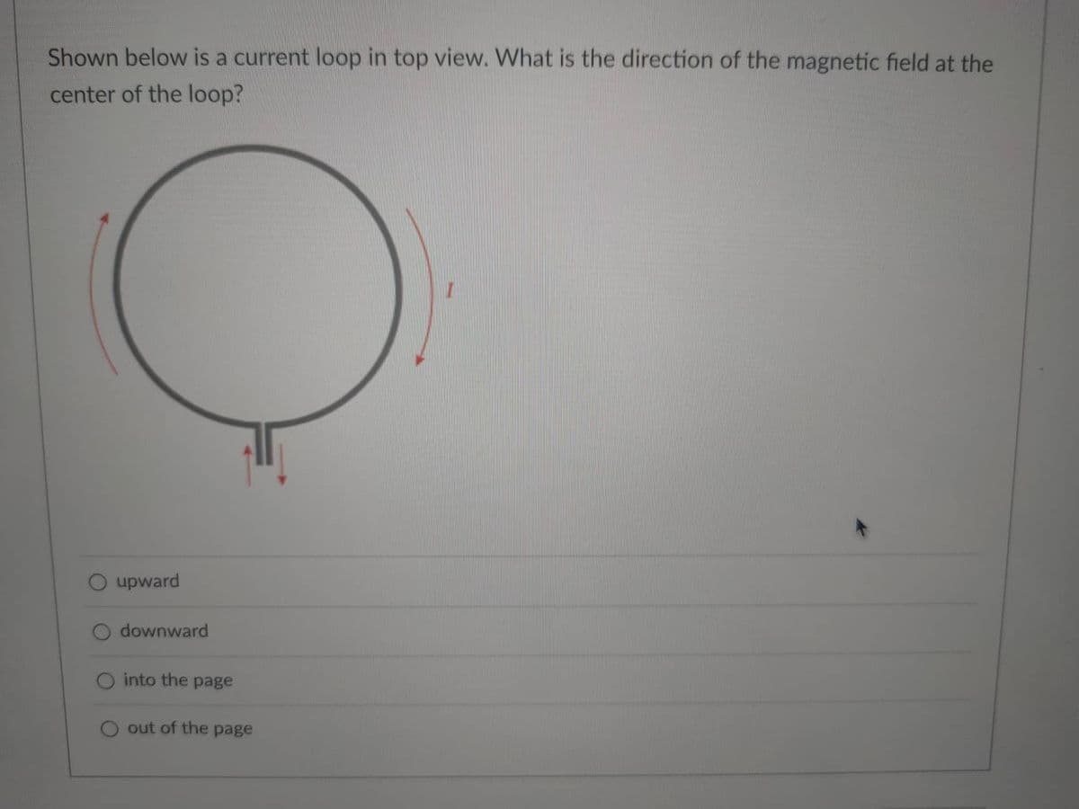 Shown below is a current loop in top view. What is the direction of the magnetic field at the
center of the loop?
O upward
downward
O into the page
out of the page