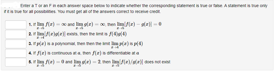 Enter a T or an F in each answer space below to indicate whether the corresponding statement is true or false. A statement is true only
if it is true for all possibilities. You must get all of the answers correct to receive credit.
1. If lim f(x) = c∞ and lim g(x) = co, then lim[f(x) – g(x)] = 0
2. If lim[f(x)g(x)] exists, then the limit is f(4)g(4)
3. If p(x) is a polynomial, then then the limit lim p(x) is p(4)
4. If f(x) is continuous at a, then f(x) is differentiable at a
5. If lim f(x) = 0 and lim g(x) = 2, then lim[f(x)/g(x)] does not exist
