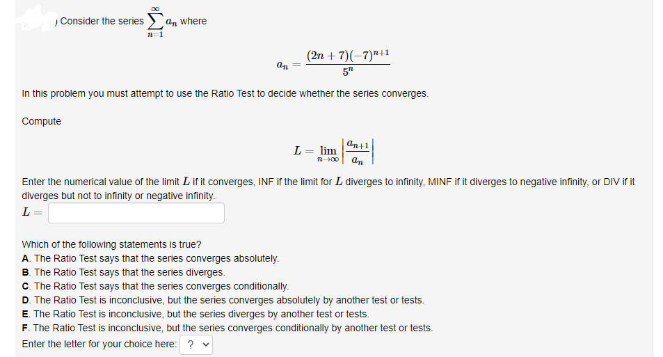 , Consider the series
An where
(2n + 7)(–7)"+1
an
57
In this problem you must attempt to use the Ratio Test to decide whether the series converges.
Compute
an+1
L = lim
an
%3D
n00
Enter the numerical value of the limit L if it converges, INF if the limit for L diverges to infinity, MINF if it diverges to negative infinity, or DIV if it
diverges but not to infinity or negative infinity.
L =
Which of the following statements is true?
A. The Ratio Test says that the series converges absolutely.
B. The Ratio Test says that the series diverges.
C. The Ratio Test says that the series converges conditionally.
D. The Ratio Test is inconclusive, but the series converges absolutely by another test or tests.
E. The Ratio Test is inconclusive, but the series diverges by another test or tests.
F. The Ratio Test is inconclusive, but the series converges conditionally by another test or tests.
Enter the letter for your choice here: ? v
