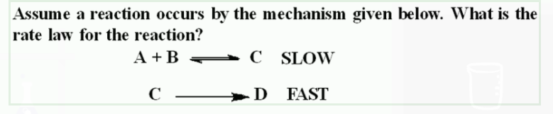 Assume a reaction occurs by the mechanism given below. What is the
rate law for the reaction?
A + B C SLOW
C –
>D FAST
