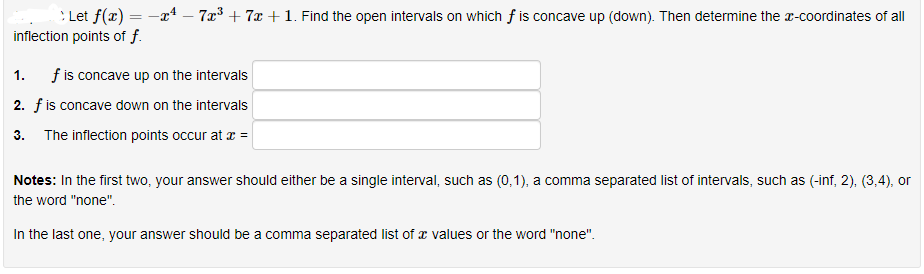 : Let f(x) = -x – 7x³ + 7x + 1. Find the open intervals on which f is concave up (down). Then determine the r-coordinates of all
inflection points of f.
1. fis concave up on the intervals
2. fis concave down on the intervals
3. The inflection points occur at r =
Notes: In the first two, your answer should either be a single interval, such as (0,1), a comma separated list of intervals, such as (-inf, 2), (3,4), or
the word "none".
In the last one, your answer should be a comma separated list of x values or the word "none".
