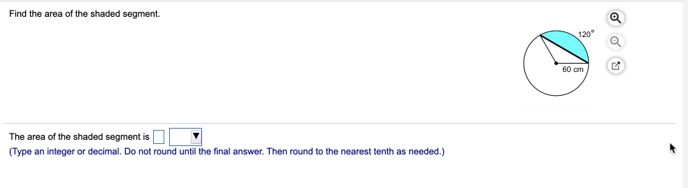 Find the area of the shaded segment.
120°
60 cm
The area of the shaded segment is
(Type an integer or decimal. Do not round until the final answer. Then round to the nearest tenth as needed.)

