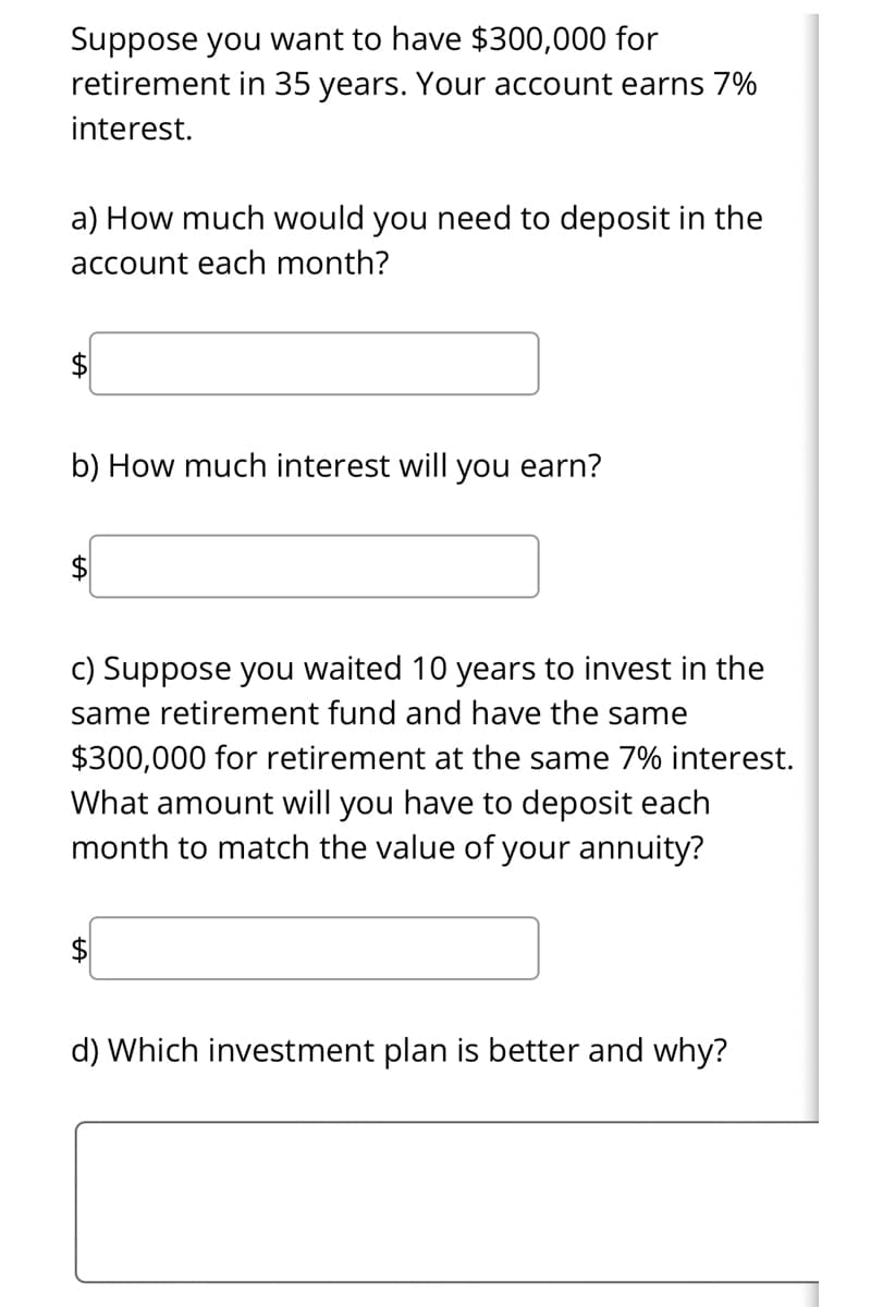 Suppose you want to have $300,000 for
retirement in 35 years. Your account earns 7%
interest.
a) How much would you need to deposit in the
account each month?
$4
b) How much interest will you earn?
$
c) Suppose you waited 10 years to invest in the
same retirement fund and have the same
$300,000 for retirement at the same 7% interest.
What amount will you have to deposit each
month to match the value of your annuity?
d) Which investment plan is better and why?
