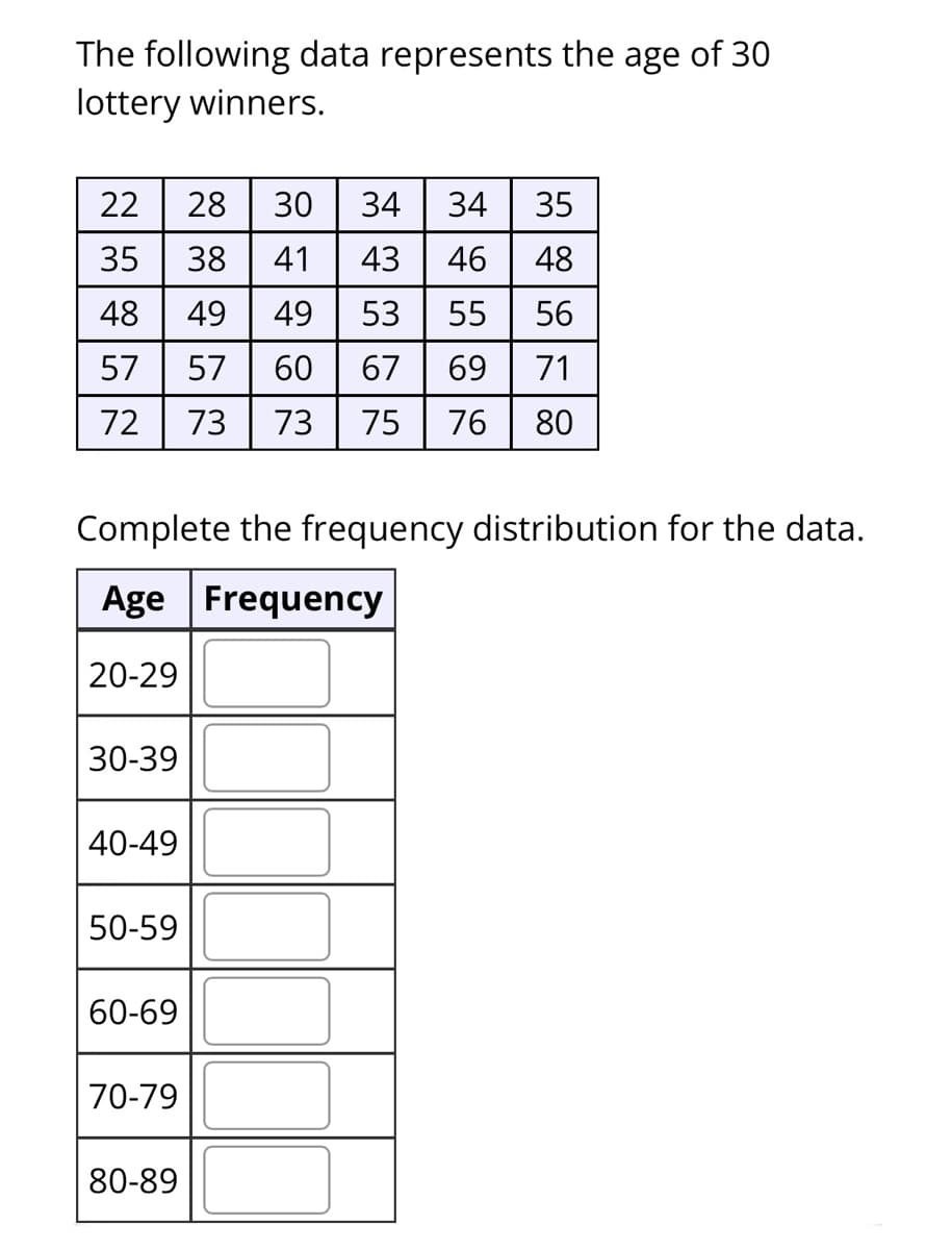 The following data represents the age of 30
lottery winners.
22
28
30
34
34
35
38
41
43
46
48
48
49
49
53
55
56
57
57
60
67
69
71
72
73
73
75
76
80
Complete the frequency distribution for the data.
Age Frequency
20-29
30-39
40-49
50-59
60-69
70-79
80-89
N 3.
