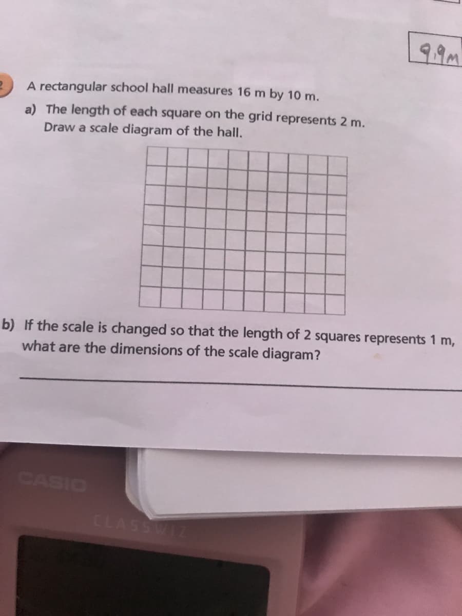 A rectangular school hall measures 16 m by 10 m.
a) The length of each square on the grid represents 2 m.
Draw a scale diagram of the hall.
b) If the scale is changed so that the length of 2 squares represents 1 m,
what are the dimensions of the scale diagram?
CASIO
CLASSWIZ
