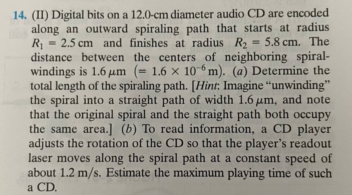 14. (II) Digital bits on a 12.0-cm diameter audio CD are encoded
along an outward spiraling path that starts at radius
R₁ = 2.5 cm and finishes at radius R₂ = 5.8 cm. The
distance between the centers of neighboring spiral-
windings is 1.6 µm (= 1.6 x 10-6m). (a) Determine the
total length of the spiraling path. [Hint: Imagine "unwinding"
the spiral into a straight path of width 1.6 um, and note
that the original spiral and the straight path both occupy
the same area.] (b) To read information, a CD player
adjusts the rotation of the CD so that the player's readout
laser moves along the spiral path at a constant speed of
about 1.2 m/s. Estimate the maximum playing time of such
a CD.