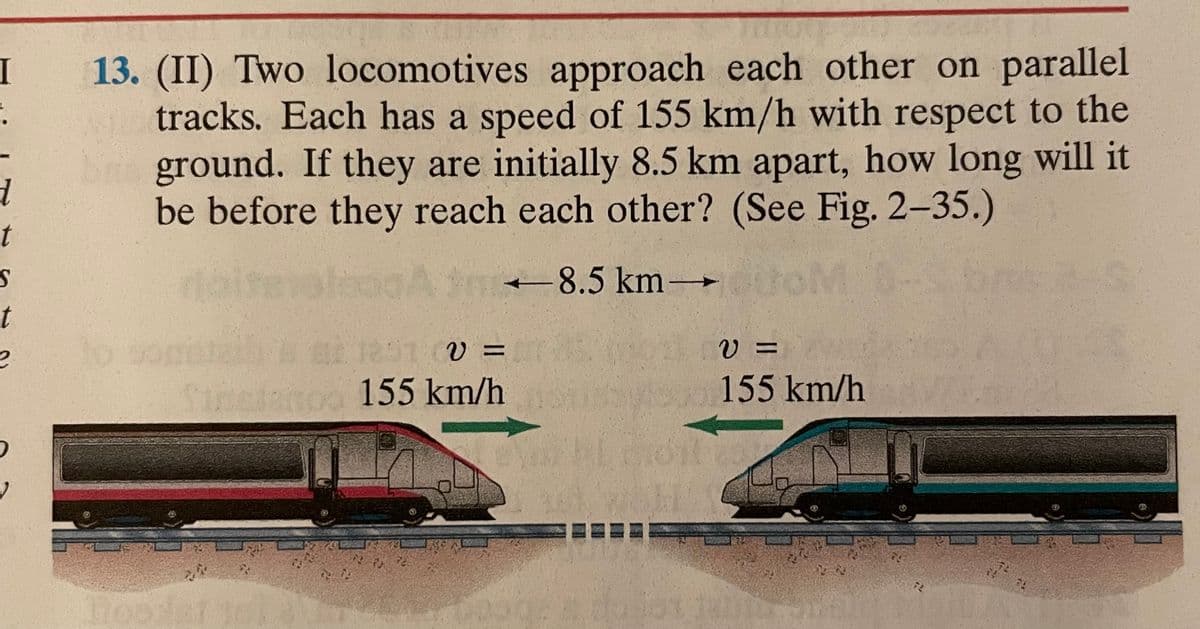 I
.
d
t
S
t
e
13. (II) Two locomotives approach each other on parallel
tracks. Each has a speed of 155 km/h with respect to the
ground. If they are initially 8.5 km apart, how long will it
be before they reach each other? (See Fig. 2-35.)
Atm-8.5 km →600M
1291 (V =
Streano 155 km/h
PD
V =
155 km/h