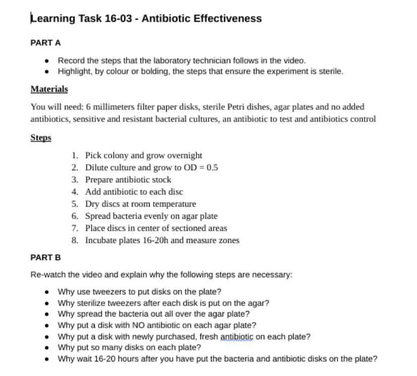 Learning Task 16-03 - Antibiotic Effectiveness
PART A
• Record the steps that the laboratory technician follows in the video.
• Highlight, by colour or bolding, the steps that ensure the experiment is sterile.
Materials
You will need: 6 millimeters filter paper disks, sterile Petri dishes, agar plates and no added
antibiotics, sensitive and resistant bacterial cultures, an antibiotic to test and antibiotics control
Steps
1. Pick colony and grow overnight
2. Dilute culture and grow to OD = 0.5
3. Prepare antibiotic stock
4. Add antibiotic to each disc
5. Dry discs at room temperature
6. Spread bacteria evenly on agar plate
Place discs in center of sectioned areas
7.
8. Incubate plates 16-20h and measure zones
PART B
Re-watch the video and explain why the following steps are necessary:
• Why use tweezers to put disks on the plate?
• Why sterilize tweezers after each disk is put on the agar?
• Why spread the bacteria out all over the agar plate?
•
Why put a disk with NO antibiotic on each agar plate?
•
Why put a disk with newly purchased, fresh antibiotic on each plate?
•
Why put so many disks on each plate?
• Why wait 16-20 hours after you have put the bacteria and antibiotic disks on the plate?