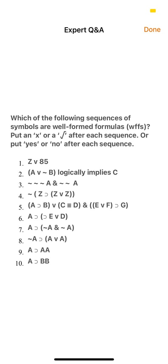 Expert Q&A
Done
Which of the following sequences of
symbols are well-formed formulas (wffs)?
Put an 'x' or a'/ after each sequence. Or
put 'yes' or 'no' after each sequence.
1. Zv 85
2. (A v ~ B) logically implies C
3 --- A & ~ ~ A
4. ~ (Z ɔ (Z v Z))
5. (A ɔ B) v (C = D) & ((E v F) ɔ G)
6. A ɔ (ɔ E v D)
7. Aɔ (~A & ~ A)
8. ~A ɔ (A v A)
9.
Aɔ AA
10. А5 ВВ
