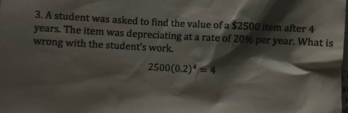 3. A student was asked to find the value of a $2500 item after 4
years. The item was depreciating at a rate of 20% per year. What is
wrong with the student's work.
2500(0.2)* = 4
