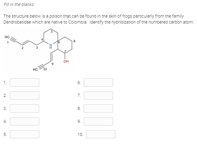 Fill in the blanks:
The structure below is a poison that can be found in the skin of frogs particularly from the family
Dendrobatidae which are native to Colombia. Identify the hybridization of the numbered carbon atom.
HC
1
8.
он
HC
10
1.
6.
2.
7.
3.
8.
4.
9.
5.
10.
