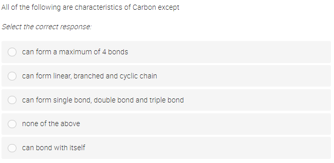 All of the following are characteristics of Carbon except
Select the correct response:
can form a maximum of 4 bonds
can form linear, branched and cyclic chain
can form single bond, double bond and triple bond
none of the above
can bond with itself
