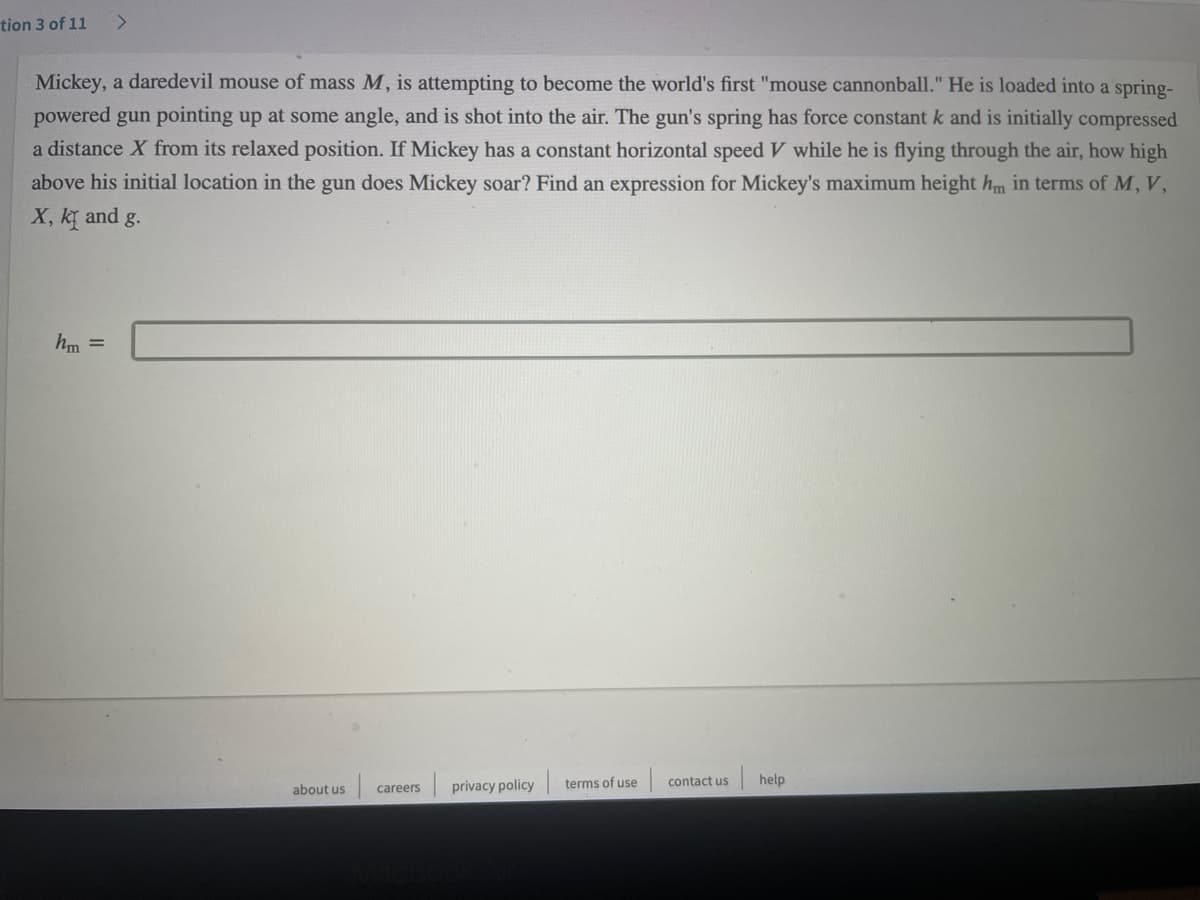 tion 3 of 11
<.
Mickey, a daredevil mouse of mass M, is attempting to become the world's first "mouse cannonball." He is loaded into a spring-
powered gun pointing up at some angle, and is shot into the air. The gun's spring has force constant k and is initially compressed
a distance X from its relaxed position. If Mickey has a constant horizontal speed V while he is flying through the air, how high
above his initial location in the gun does Mickey soar? Find an expression for Mickey's maximum height hm in terms of M, V,
X, ky and g.
hm =
about us
privacy policy
terms of use
contact us
help
careers
