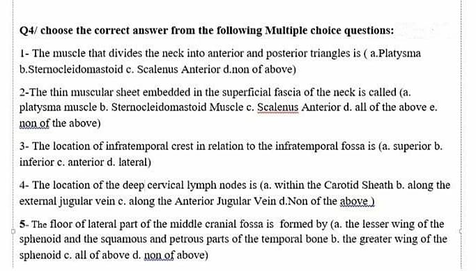 Q4/ choose the correct answer from the following Multiple choice questions:
1- The muscle that divides the neck into anterior and posterior triangles is ( a.Platysma
b.Sternocleidomastoid c. Scalenus Anterior d.non of above)
2-The thin muscular sheet embedded in the superficial fascia of the neck is called (a.
platysma muscle b. Sternocleidomastoid Muscle e. Scalenus Anterior d. all of the above e.
non of the above)
3- The location of infratemporal crest in relation to the infratemporal fossa is (a. superior b.
inferior c. anterior d. lateral)
4- The location of the deep cervical lymph nodes is (a. within the Carotid Sheath b. along the
external jugular vein c. along the Anterior Jugular Vein d.Non of the above)
5- The floor of lateral part of the middle cranial fossa is formed by (a. the lesser wing of the
sphenoid and the squamous and petrous parts of the temporal bone b. the greater wing of the
sphenoid c. all of above d. non of above)
