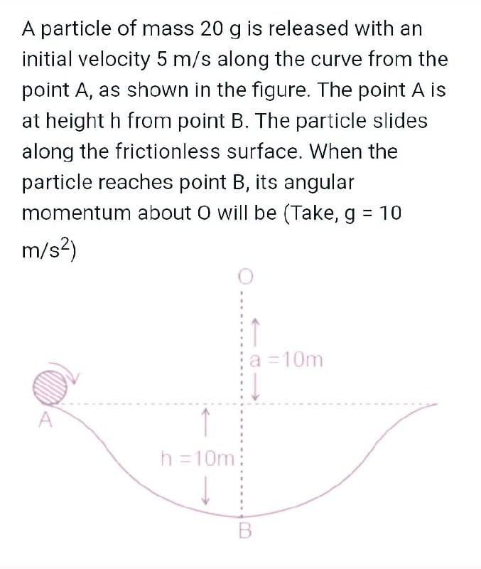 A particle of mass 20 g is released with an
initial velocity 5 m/s along the curve from the
point A, as shown in the figure. The point A is
at height h from point B. The particle slides
along the frictionless surface. When the
particle reaches point B, its angular
momentum about O will be (Take, g = 10
m/s?)
a =10m
A
h =10m
