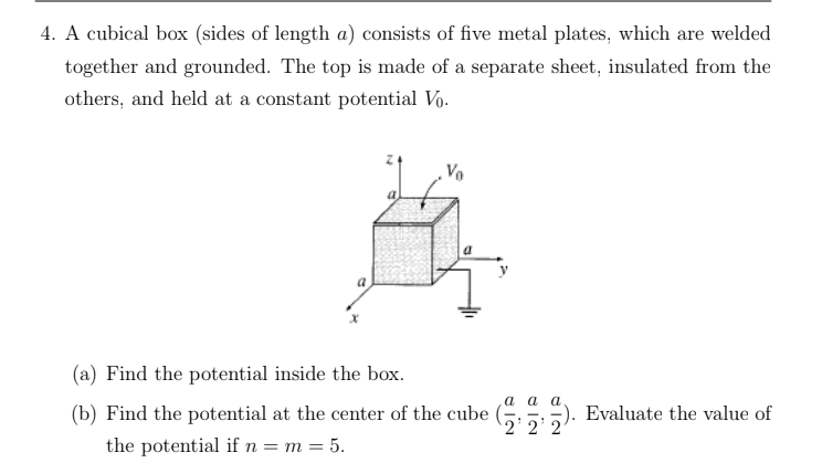 4. A cubical box (sides of length a) consists of five metal plates, which are welded
together and grounded. The top is made of a separate sheet, insulated from the
others, and held at a constant potential Vo.
(a) Find the potential inside the box.
а аа
(b) Find the potential at the center of the cube ( 5). Evaluate the value of
'2'2' 2
the potential if n= m = 5.

