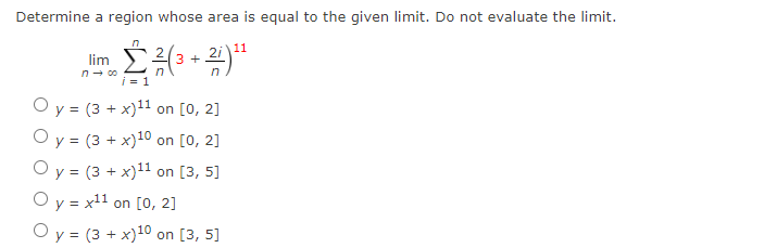 Determine a region whose area is equal to the given limit. Do not evaluate the limit.
11
lim
3 +
n- 00
i = 1
in
Оу3 (3 + х)11 on [0, 2]
Оу3 (3 + х)10 on [0, 2]
Оу3 (3 + х)11 on [3, 5]
O y = x11 on [0, 2]
O y = (3 + x)10 on [3, 5]
