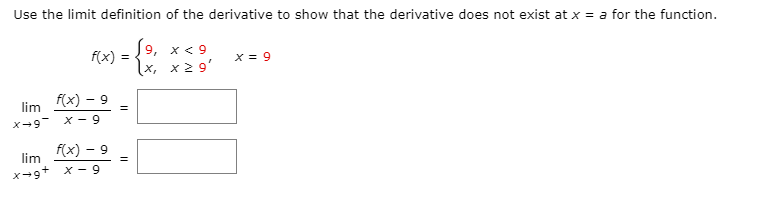 Use the limit definition of the derivative to show that the derivative does not exist at x = a for the function.
(9, x< 9
f(x) =
x = 9
x, x 2 9'
f(x) – 9
lim
X - 9
f(x) – 9
lim
x - 9
