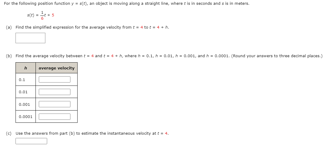 For the following position function y = s(t), an object is moving along a straight line, where t is in seconds and s is in meters.
s(t) = t+
%3D
(a) Find the simplified expression for the average velocity from t = 4 to t = 4 + h.
(b) Find the average velocity between t = 4 and t = 4 + h, where h = 0.1, h = 0.01, h = 0.001, and h = 0.0001. (Round your answers to three decimal places.)
average velocity
0.1
0.01
0.001
0.0001
(c) Use the answers from part (b) to estimate the instantaneous velocity at t = 4.
