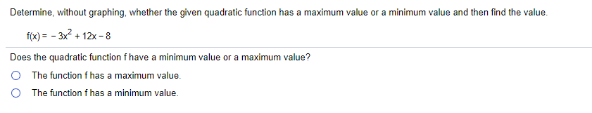 Determine, without graphing, whether the given quadratic function has a maximum value or a minimum value and then find the value.
f(x) = - 3x2 + 12x - 8
Does the quadratic function f have a minimum value or a maximum value?
O The function f has a maximum value.
O The function f has a minimum value.
