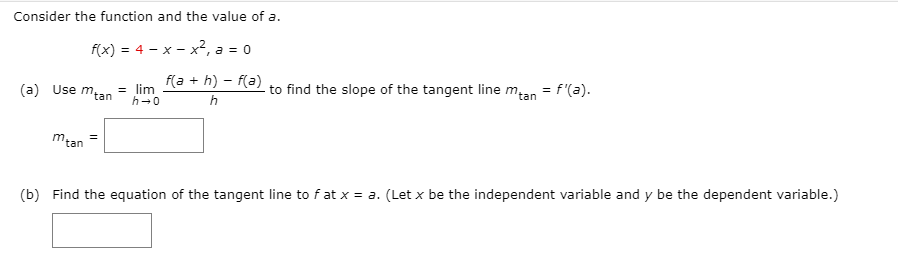 Consider the function and the value of a.
f(x) = 4 - x - x², a = 0
(a) Use mtan
f(a + h) – f(a)
to find the slope of the tangent line m,an = f'(a).
= lim
h-0
h
m,
tan
(b) Find the equation of the tangent line to f at x = a. (Let x be the independent variable and y be the dependent variable.)
