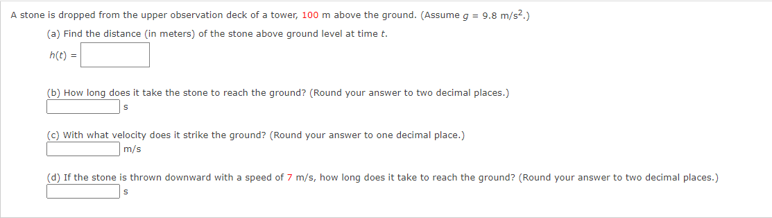 A stone is dropped from the upper observation deck of a tower, 100 m above the ground. (Assume g = 9.8 m/s2.)
(a) Find the distance (in meters) of the stone above ground level at time t.
h(t) =
(b) How long does it take the stone to reach the ground? (Round your answer to two decimal places.)
(c) With what velocity does it strike the ground? (Round your answer to one decimal place.)
m/s
(d) If the stone is thrown downward with a speed of 7 m/s, how long does it take to reach the ground? (Round your answer to two decimal places.)
