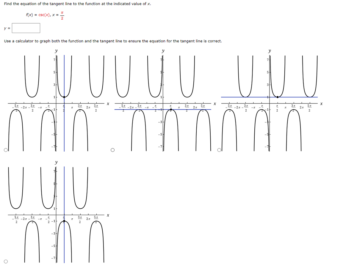 Find the equation of the tangent line to the function at the indicated value of x.
f(x) = csc(x), x =
y =
Use a calculator to graph both the function and the tangent line to ensure the equation for the tangent line is correct.
U U UU UU
y
y
y
3m
2x
2
y
U UU
3x
2
