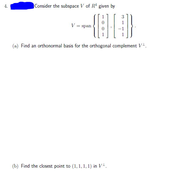 4.
Consider the subspace V of R' given by
1
3
V = span
(a) Find an orthonormal basis for the orthogonal complement V-.
(b) Find the closest point to (1, 1, 1, 1) in V+.
