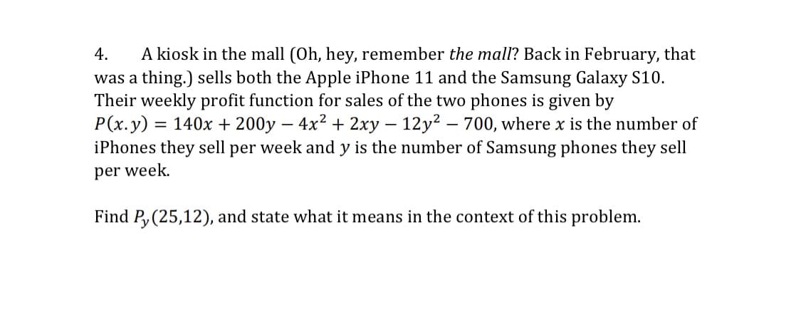 A kiosk in the mall (Oh, hey, remember the mall? Back in February, that
was a thing.) sells both the Apple iPhone 11 and the Samsung Galaxy S10.
Their weekly profit function for sales of the two phones is given by
P(x.y) = 140x + 200y – 4x2 + 2xy – 12y2 – 700, where x is the number of
iPhones they sell per week and y is the number of Samsung phones they sell
4.
-
per week.
Find P, (25,12), and state what it means in the context of this problem.
