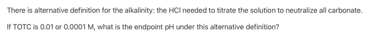 There is alternative definition for the alkalinity: the HCI needed to titrate the solution to neutralize all carbonate.
If TOTC is 0.01 or 0.0001 M, what is the endpoint pH under this alternative definition?
