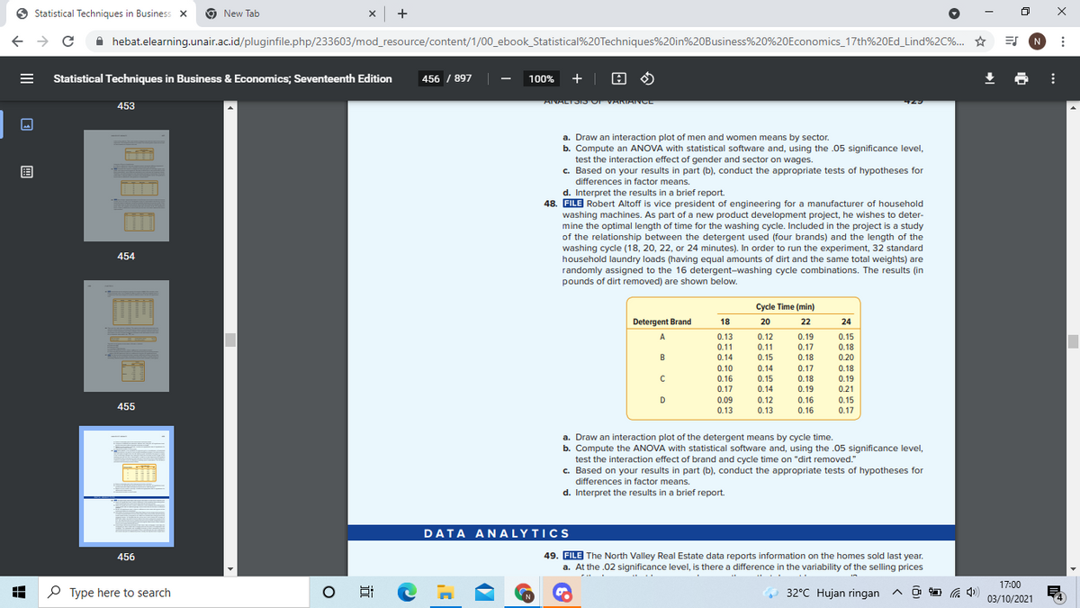 O Statistical Techniques in Business x
9 New Tab
x +
A hebat.elearning.unair.ac.id/pluginfile.php/233603/mod_resource/content/1/00_ebook_Statistical%20Techniques%20in%20Business%20%20Economics_17th%20ED_Lind%2C%. ☆
ES N
Statistical Techniques in Business & Economics; Seventeenth Edition
456 / 897 |
100% +| 0 0
ANALTOIDOr VANIANCE
453
a. Draw an interaction plot of men and women means by sector.
b. Compute an ANOVA with statistical software and, using the .05 significance level,
test the interaction effect of gender and sector on wages.
c. Based on your results in part (b), conduct the appropriate tests of hypotheses for
differences in factor means.
d. Interpret the results in a brief report.
48. FILE Robert Altoff is vice president of engineering for a manufacturer of household
washing machines. As part of a new product development project, he wishes to deter-
mine the optimal length of time for the washing cycle. Included in the project is a study
of the relationship between the detergent used (four brands) and the length of the
washing cycle (18, 20, 22, or 24 minutes). In order to run the experiment, 32 standard
household laundry loads (having equal amounts of dirt and the same total weights) are
randomly assigned to the 16 detergent-washing cycle combinations. The results (in
pounds of dirt removed) are shown below.
454
Cycle Time (min)
Detergent Brand
18
20
22
24
A
0.13
0.12
0.19
0.15
0.11
0.11
0.17
0.18
B
0.14
0.15
0.18
0.20
0.10
0.16
0.14
0.17
0.18
0.15
0.18
0.19
0.19
0.17
0.14
0.21
D
0.09
0.12
0.16
0.15
455
0.13
0.13
0.16
0.17
a. Draw an interaction plot of the detergent means by cycle time.
b. Compute the ANOVA with statistical software and, using the .05 significance level,
test the interaction effect of brand and cycle time on "dirt removed."
c. Based on your results in part (b), conduct the appropriate tests of hypotheses for
differences in factor means.
d. Interpret the results in a brief report.
DATA AN ALYTICS
49. FILE The North Valley Real Estate data reports information on the homes sold last year.
a. At the .02 significance level, is there a difference in the variability of the selling prices
456
17:00
P Type here to search
32°C Hujan ringan ^ a
a 4)
03/10/2021
II
国
