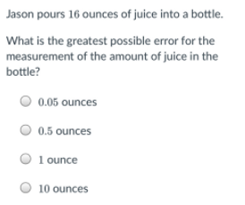 Jason pours 16 ounces of juice into a bottle.
What is the greatest possible error for the
measurement of the amount of juice in the
bottle?
0.05 ounces
0.5 ounces
1 ounce
10 ounces

