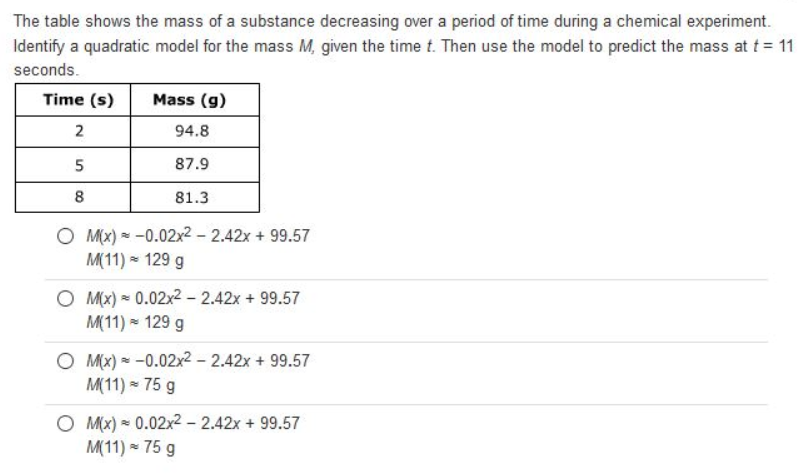 The table shows the mass of a substance decreasing over a period of time during a chemical experiment.
Identify a quadratic model for the mass M, given the time t. Then use the model to predict the mass at t = 11
seconds.
Time (s)
Mass (g)
2
94.8
87.9
8
81.3
O Mx) = -0.02x2 – 2.42x + 99.57
M(11) - 129 g
O M(x) = 0.02x2 - 2.42x + 99.57
M(11) = 129 g
O Mx) * -0.02x² - 2.42x + 99.57
M(11) = 75 g
O M(x) = 0.02x2 - 2.42x + 99.57
M(11) - 75 g
