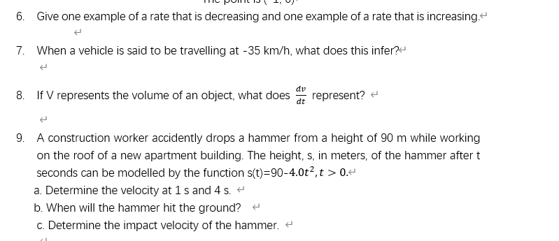 6. Give one example of a rate that is decreasing and one example of a rate that is increasing.
7. When a vehicle is said to be travelling at -35 km/h, what does this infer?
dv
8. If V represents the volume of an object, what does
represent? e
9. A construction worker accidently drops a hammer from a height of 90 m while working
on the roof of a new apartment building. The height, s, in meters, of the hammer after t
seconds can be modelled by the function s(t)=90-4.0t?,t > 0.
a. Determine the velocity at 1 s and 4 s. e
b. When will the hammer hit the ground? e
c. Determine the impact velocity of the hammer.
