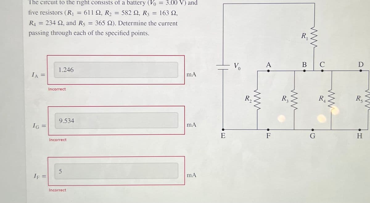 %3D
The circuit to the right consists of a battery (Vo = 3.00 V) and
%3D
%3D
five resistors (R = 611 Q, R2 = 582 Q, R3 = 163 N,
RA = 234 N, and R5 = 365 N). Determine the current
R1
passing through each of the specified points.
D
A
Vo
1.246
IA =
%3D
R2
R3
RA
R5
Incorrect
9.534
H
IG
G =
E
F
G
Incorrect
IF
Incorrect
