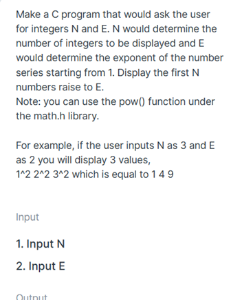Make a C program that would ask the user
for integers N and E. N would determine the
number of integers to be displayed and E
would determine the exponent of the number
series starting from 1. Display the first N
numbers raise to E.
Note: you can use the pow() function under
the math.h library.
For example, if the user inputs N as 3 and E
as 2 you will display 3 values,
1^2 2^2 3^2 which is equal to 14 9
Input
1. Input N
2. Input E
Dutnut
