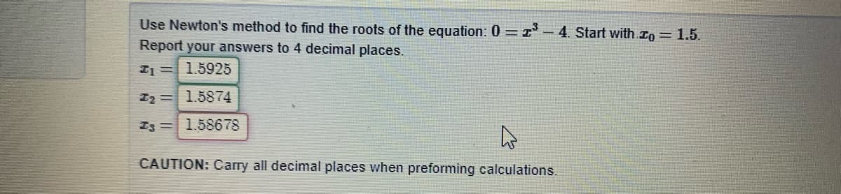 Use Newton's method to find the roots of the equation: 0 =1 - 4. Start with ro 1.5.
Report your answers to 4 decimal places.
I1= 1.5925
I2=1.5874
Is =1.58678
CAUTION: Carry all decimal places when preforming calculations.
