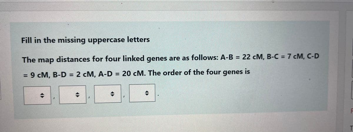 Fill in the missing uppercase letters
The map distances for four linked genes are as follows: A-B = 22 CM, B-C = 7 CM, C-D
=
9 CM, B-D = 2 CM, A-D = 20 CM. The order of the four genes is
→
+
F
T