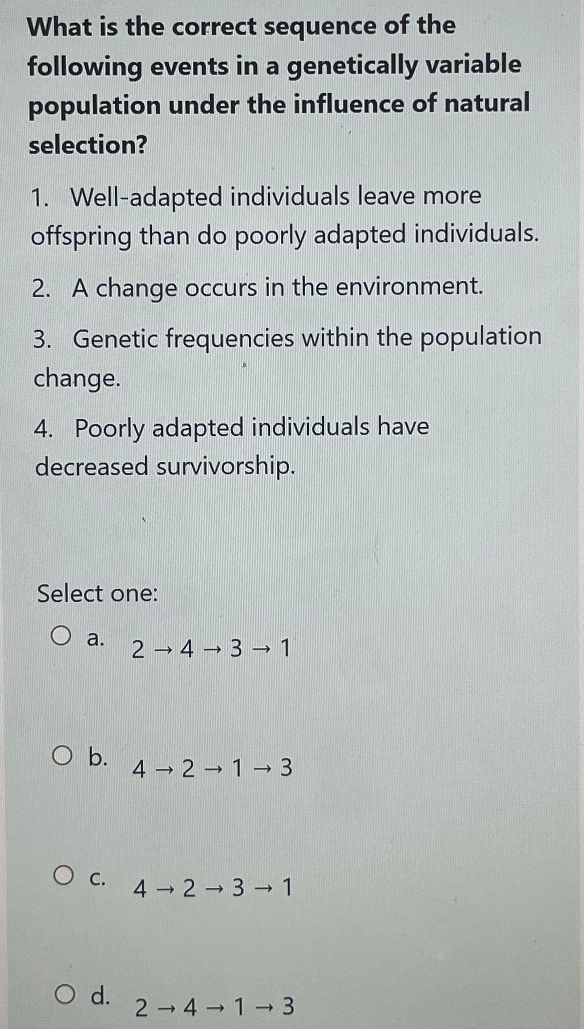 What is the correct sequence of the
following events in a genetically variable
population under the influence of natural
selection?
1. Well-adapted individuals leave more
offspring than do poorly adapted individuals.
2. A change occurs in the environment.
3. Genetic frequencies within the population
change.
4. Poorly adapted individuals have
decreased survivorship.
Select one:
O a.
O b.
2 →4 → 3 → 1
O d.
4 2 1 3
->
1
→
O c. 4 2 3 → 1
->>>
2-4 1-3