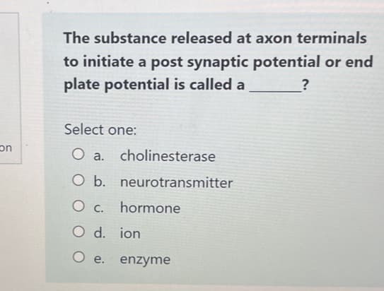 con
The substance released at axon terminals
to initiate a post synaptic potential or end
plate potential is called a
?
Select one:
O a. cholinesterase
O b. neurotransmitter
0 с. hormone
O d. ion
O e.
enzyme