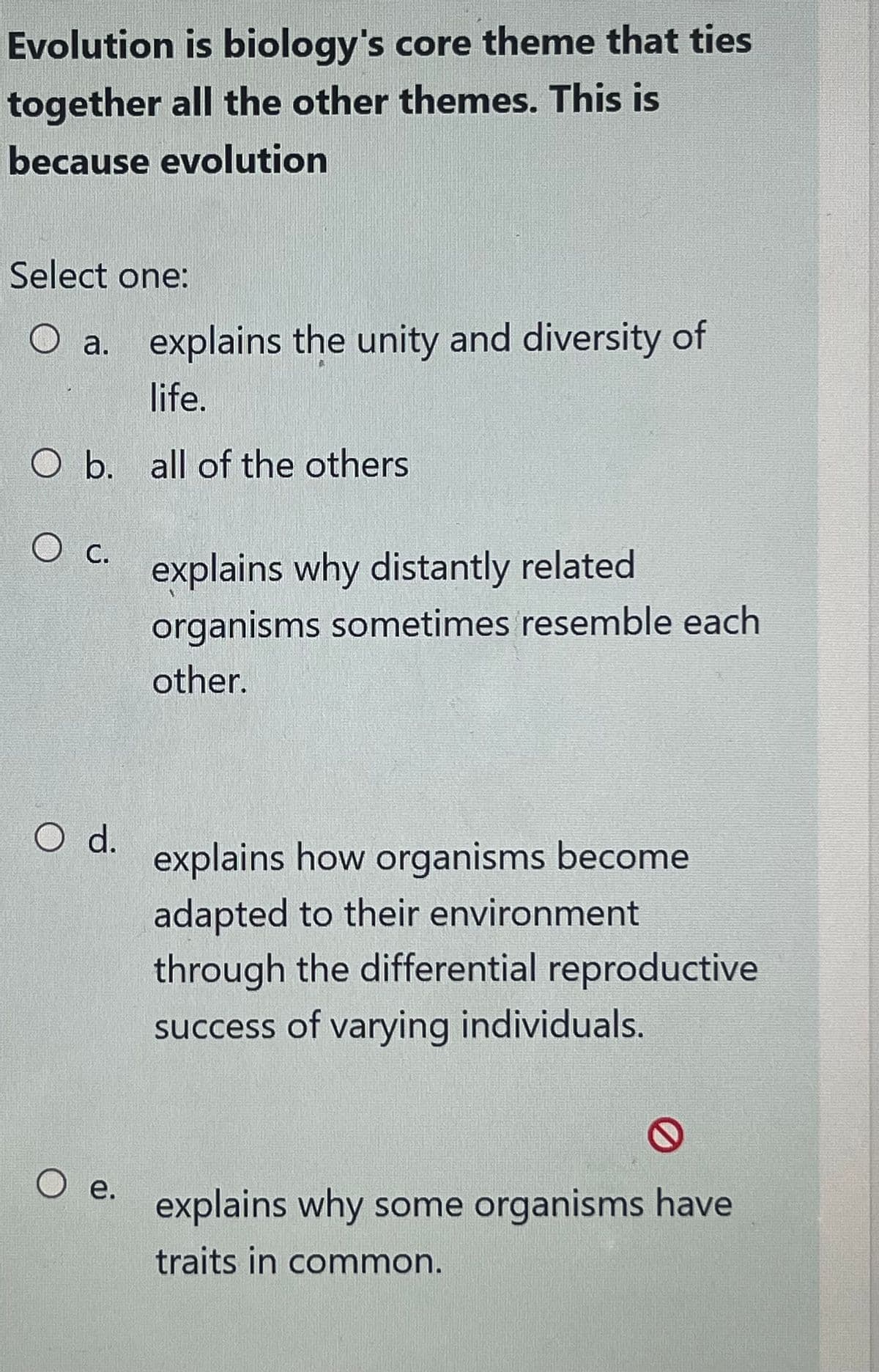 Evolution is biology's core theme that ties
together all the other themes. This is
because evolution
Select one:
O a. explains the unity and diversity of
life.
O b. all of the others
O c.
O d.
O e.
explains why distantly related
organisms sometimes resemble each
other.
explains how organisms become
adapted to their environment.
through the differential reproductive
success of varying individuals.
explains why some organisms have
traits in common.
