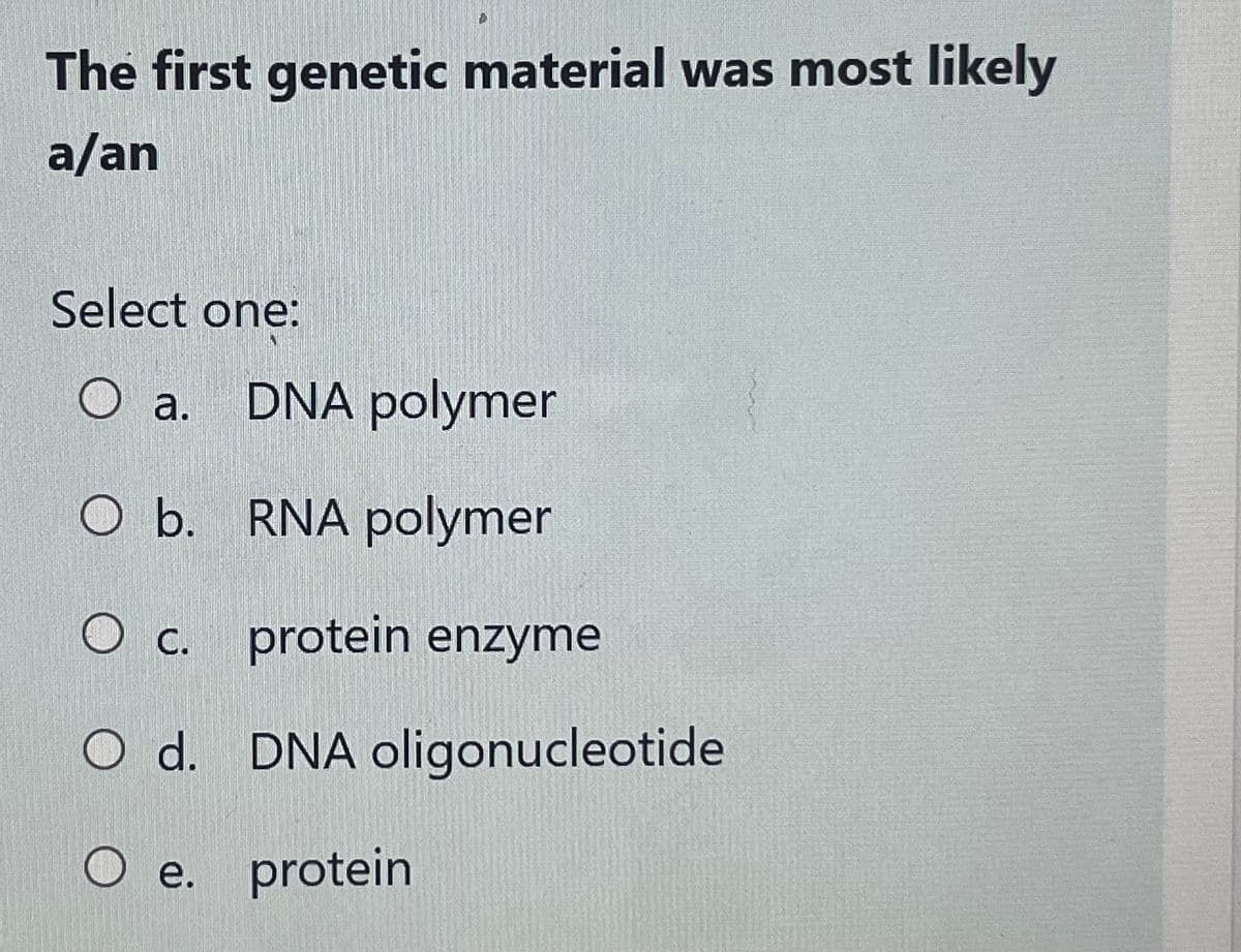 The first genetic material was most likely
a/an
Select one:
O a. DNA polymer
O b. RNA polymer
O c. protein enzyme
O d. DNA oligonucleotide
O e. protein