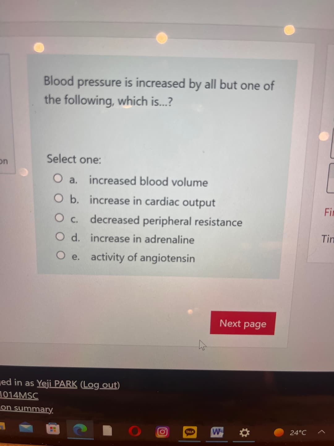 on
Blood pressure is increased by all but one of
the following, which is...?
Select one:
O a. increased blood volume
O b. increase in cardiac output
O c. decreased peripheral resistance
O d. increase in adrenaline
O e. activity of angiotensin
ed in as Yeji PARK (Log out)
1014MSC
on summary.
(0)
Next page
TALK W
24°C
Fir
Tin