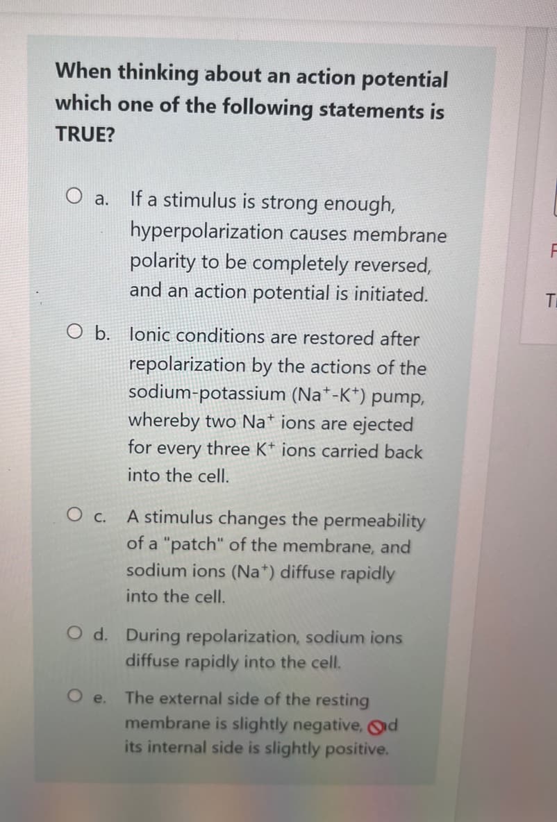 When thinking about an action potential
which one of the following statements is
TRUE?
O a.
O b. lonic conditions are restored after
repolarization by the actions of the
sodium-potassium (Na*-K*) pump,
whereby two Na+ ions are ejected
for every three K+ ions carried back
into the cell.
O c.
If a stimulus is strong enough,
hyperpolarization causes membrane
polarity to be completely reversed,
and an action potential is initiated.
O e.
A stimulus changes the permeability
of a "patch" of the membrane, and
sodium ions (Na+) diffuse rapidly
into the cell.
O d. During repolarization, sodium ions
diffuse rapidly into the cell.
The external side of the resting
membrane is slightly negative, d
its internal side is slightly positive.
T