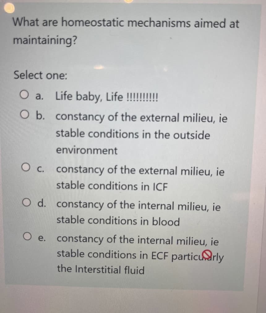What are homeostatic mechanisms aimed at
maintaining?
Select one:
O a. Life baby, Life !!!!!!!!!!
O b. constancy of the external milieu, ie
stable conditions in the outside
environment
O c. constancy of the external milieu, ie
stable conditions in ICF
O d. constancy of the internal milieu, ie
stable conditions in blood
O e.
constancy of the internal milieu, ie
stable conditions in ECF particularly
the Interstitial fluid