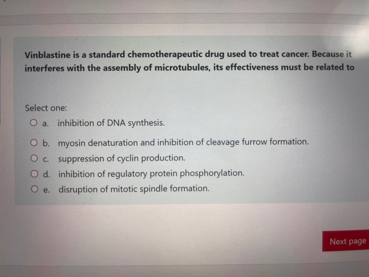 Vinblastine is a standard chemotherapeutic drug used to treat cancer. Because it
interferes with the assembly of microtubules, its effectiveness must be related to
Select one:
a. inhibition of DNA synthesis.
O b. myosin denaturation and inhibition of cleavage furrow formation.
c.
suppression of cyclin production.
Od. inhibition of regulatory protein phosphorylation.
O e. disruption of mitotic spindle formation.
Next page